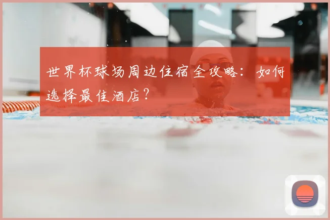 世界杯球场周边住宿全攻略：如何选择最佳酒店？
